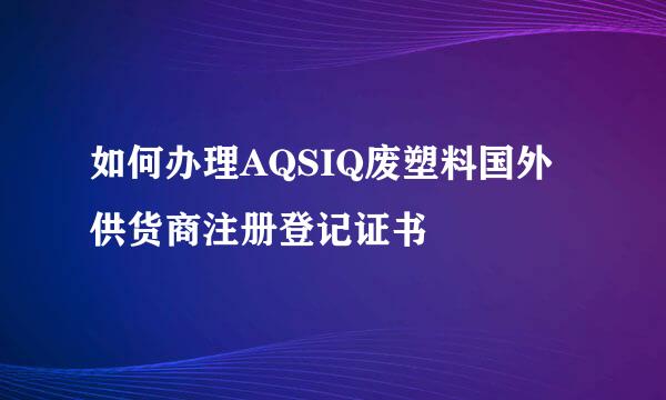 如何办理AQSIQ废塑料国外供货商注册登记证书