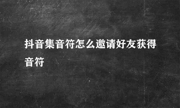 抖音集音符怎么邀请好友获得音符