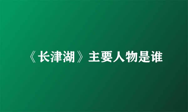 《长津湖》主要人物是谁