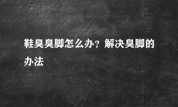 鞋臭臭脚怎么办？解决臭脚的办法