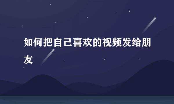 如何把自己喜欢的视频发给朋友