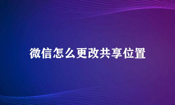 微信怎么更改共享位置