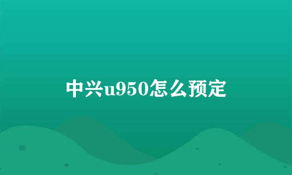 中兴u950怎么预定