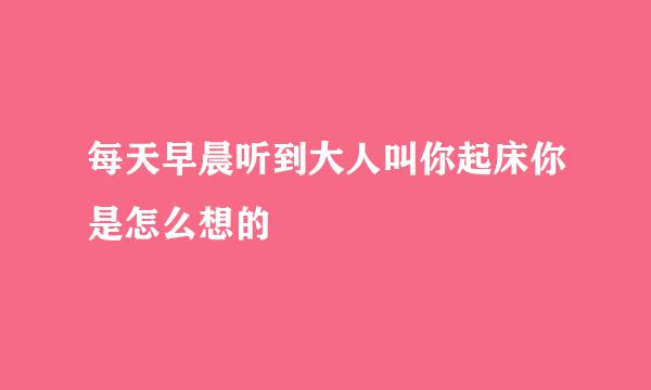 每天早晨听到大人叫你起床你是怎么想的