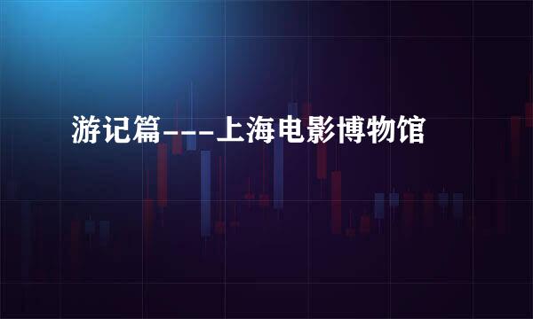 游记篇---上海电影博物馆