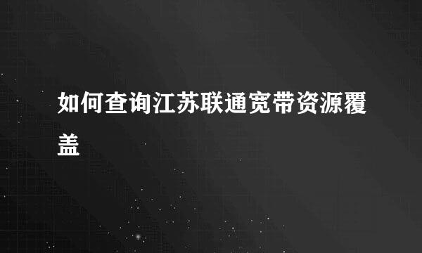 如何查询江苏联通宽带资源覆盖