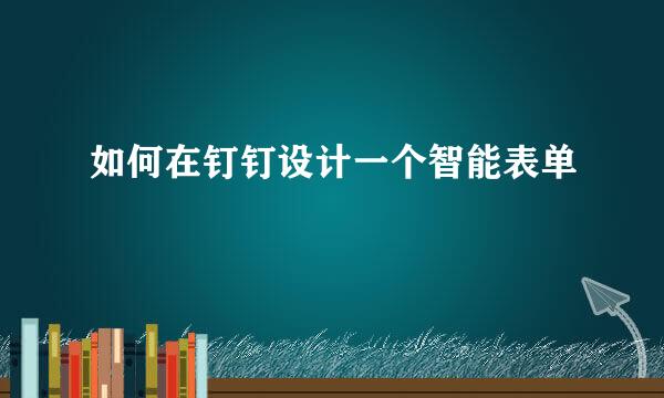 如何在钉钉设计一个智能表单