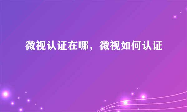 微视认证在哪，微视如何认证