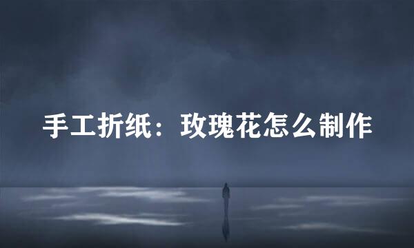 手工折纸：玫瑰花怎么制作