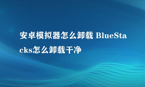 安卓模拟器怎么卸载 BlueStacks怎么卸载干净
