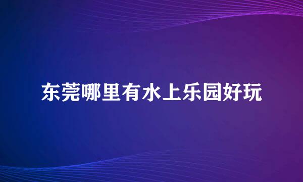 东莞哪里有水上乐园好玩