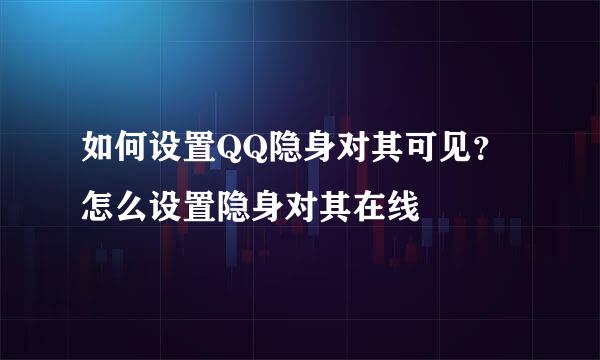如何设置QQ隐身对其可见？怎么设置隐身对其在线