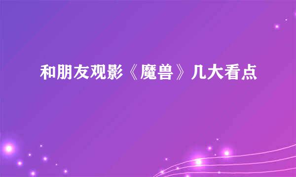 和朋友观影《魔兽》几大看点