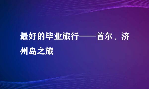 最好的毕业旅行——首尔、济州岛之旅
