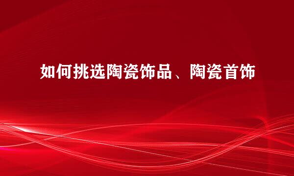 如何挑选陶瓷饰品、陶瓷首饰