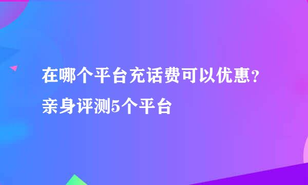 在哪个平台充话费可以优惠？亲身评测5个平台