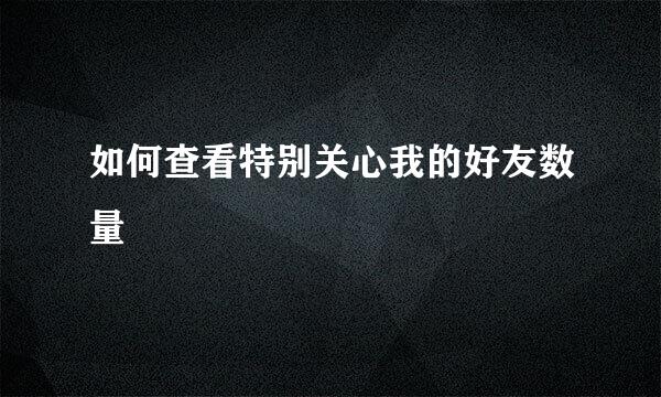 如何查看特别关心我的好友数量