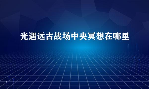 光遇远古战场中央冥想在哪里