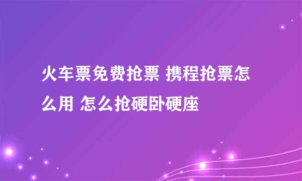火车票免费抢票 携程抢票怎么用 怎么抢硬卧硬座