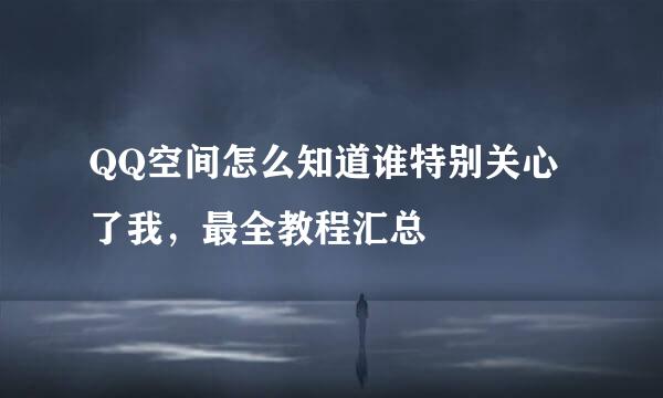 QQ空间怎么知道谁特别关心了我，最全教程汇总