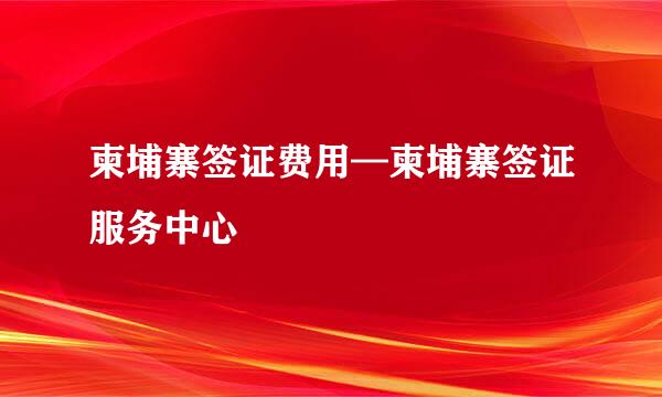 柬埔寨签证费用—柬埔寨签证服务中心
