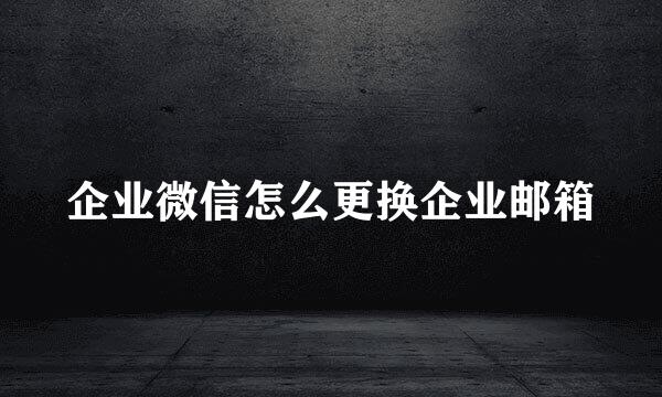 企业微信怎么更换企业邮箱