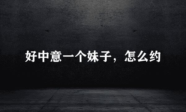 好中意一个妹子，怎么约