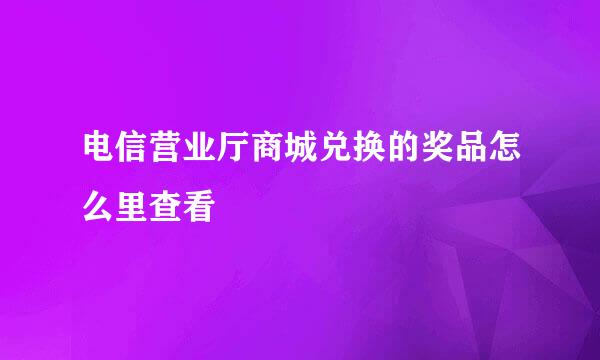 电信营业厅商城兑换的奖品怎么里查看