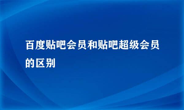 百度贴吧会员和贴吧超级会员的区别