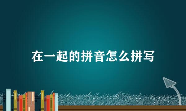 在一起的拼音怎么拼写