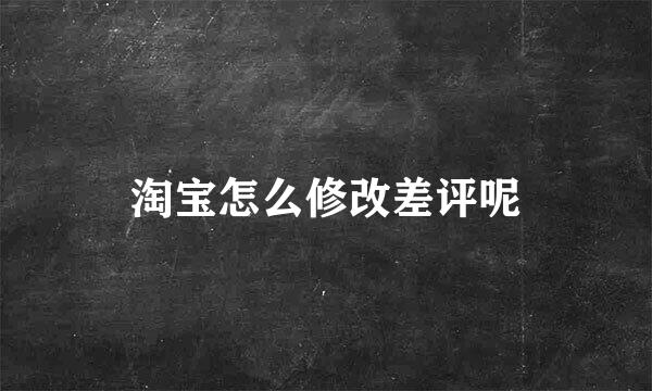 淘宝怎么修改差评呢