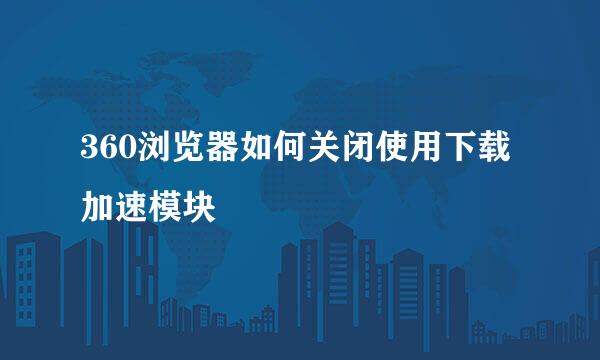 360浏览器如何关闭使用下载加速模块