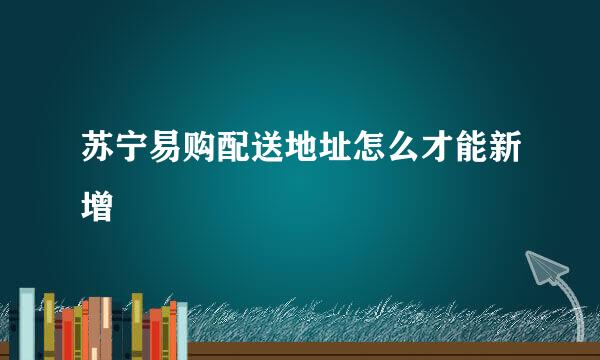 苏宁易购配送地址怎么才能新增