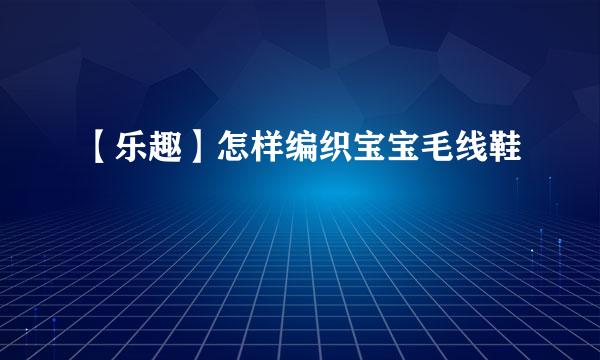 【乐趣】怎样编织宝宝毛线鞋