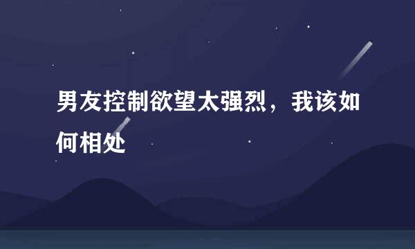 男友控制欲望太强烈，我该如何相处