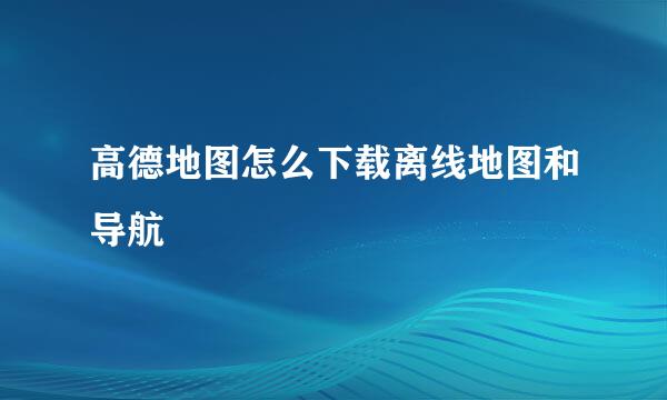 高德地图怎么下载离线地图和导航