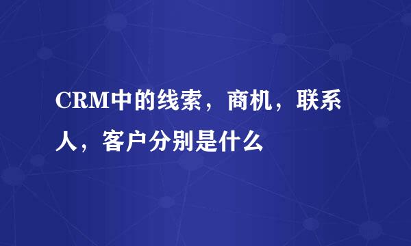 CRM中的线索，商机，联系人，客户分别是什么