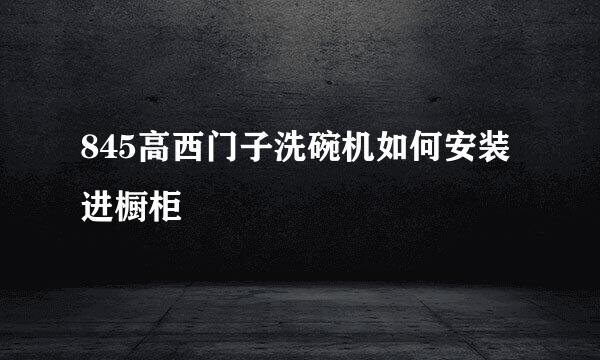 845高西门子洗碗机如何安装进橱柜
