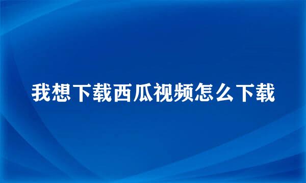 我想下载西瓜视频怎么下载