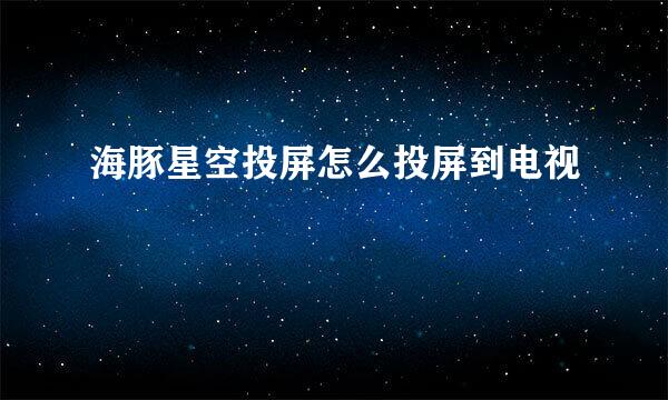 海豚星空投屏怎么投屏到电视