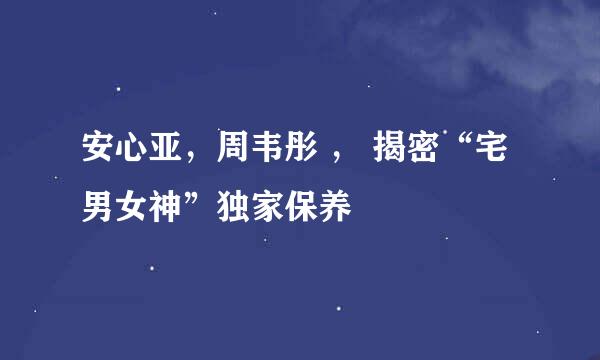 安心亚，周韦彤 ， 揭密“宅男女神”独家保养