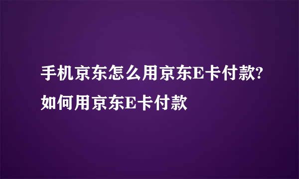 手机京东怎么用京东E卡付款?如何用京东E卡付款