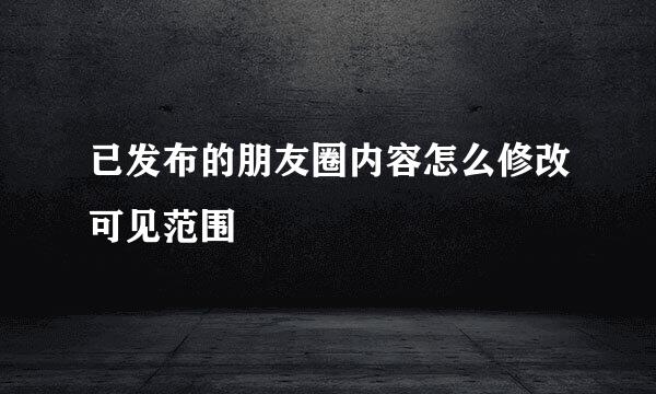 已发布的朋友圈内容怎么修改可见范围
