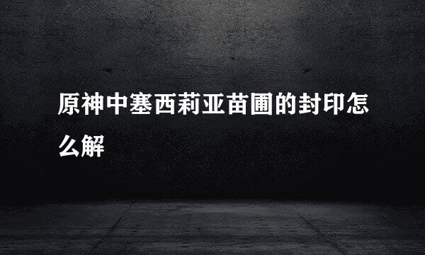 原神中塞西莉亚苗圃的封印怎么解