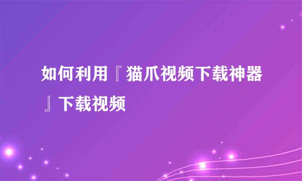 如何利用『猫爪视频下载神器』下载视频