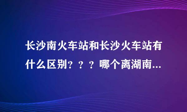长沙南火车站和长沙火车站有什么区别？？？哪个离湖南大学近一些