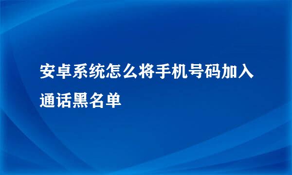 安卓系统怎么将手机号码加入通话黑名单