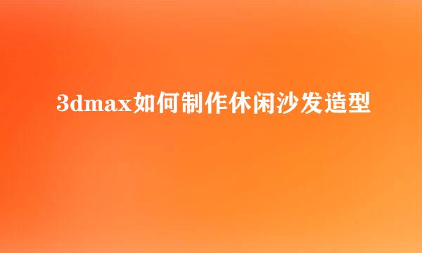 3dmax如何制作休闲沙发造型