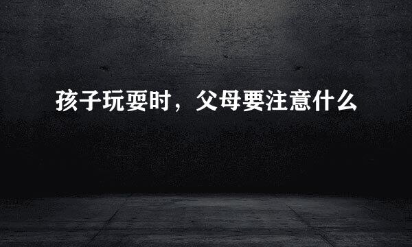 孩子玩耍时，父母要注意什么