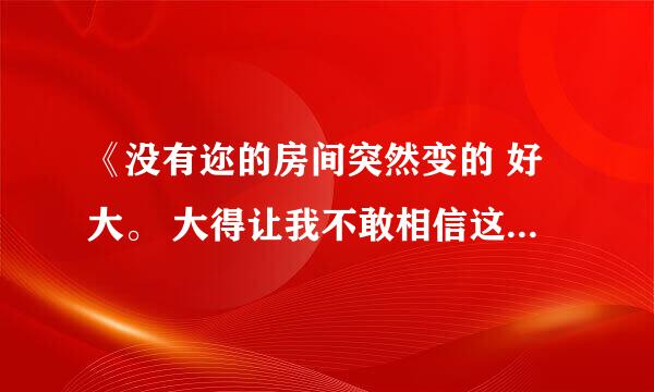 《没有迩的房间突然变的 好大。 大得让我不敢相信这是我的家》 这是句歌词 谁能告诉我这是什